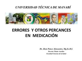 UNIVERSIDAD TÉCNICA DE MANABÍ

ERRORES Y OTROS PERCANCES
EN MEDICACIÓN
Dr. Jhon Ponce Alencastro, Mg.Sc.D.I.
Docente Titular Auxiliar
Facultad Ciencias de la Salud

 