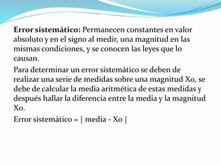 Error sistemático: Permanecen constantes en valor
absoluto y en el signo al medir, una magnitud en las
mismas condiciones, y se conocen las leyes que lo
causan.
Para determinar un error sistemático se deben de
realizar una serie de medidas sobre una magnitud Xo, se
debe de calcular la media aritmética de estas medidas y
después hallar la diferencia entre la media y la magnitud
X0.
Error sistemático = | media - X0 |
 