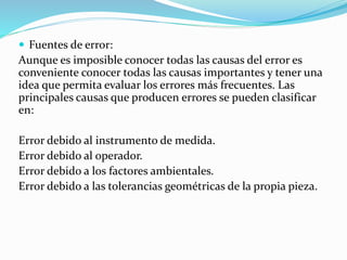  Fuentes de error:
Aunque es imposible conocer todas las causas del error es
conveniente conocer todas las causas importantes y tener una
idea que permita evaluar los errores más frecuentes. Las
principales causas que producen errores se pueden clasificar
en:
Error debido al instrumento de medida.
Error debido al operador.
Error debido a los factores ambientales.
Error debido a las tolerancias geométricas de la propia pieza.
 