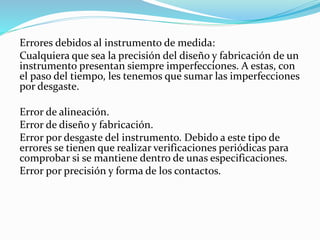 Errores debidos al instrumento de medida:
Cualquiera que sea la precisión del diseño y fabricación de un
instrumento presentan siempre imperfecciones. A estas, con
el paso del tiempo, les tenemos que sumar las imperfecciones
por desgaste.
Error de alineación.
Error de diseño y fabricación.
Error por desgaste del instrumento. Debido a este tipo de
errores se tienen que realizar verificaciones periódicas para
comprobar si se mantiene dentro de unas especificaciones.
Error por precisión y forma de los contactos.
 
