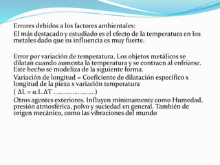 Errores debidos a los factores ambientales:
El más destacado y estudiado es el efecto de la temperatura en los
metales dado que su influencia es muy fuerte.
Error por variación de temperatura. Los objetos metálicos se
dilatan cuando aumenta la temperatura y se contraen al enfriarse.
Este hecho se modeliza de la siguiente forma.
Variación de longitud = Coeficiente de dilatación específico x
longitud de la pieza x variación temperatura
( ΔL = α.L.ΔT ........................)
Otros agentes exteriores. Influyen mínimamente como Humedad,
presión atmosférica, polvo y suciedad en general. También de
origen mecánico, como las vibraciones del mundo
 