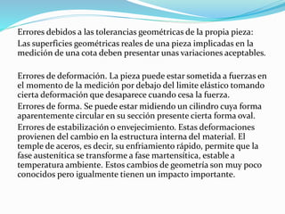 Errores debidos a las tolerancias geométricas de la propia pieza:
Las superficies geométricas reales de una pieza implicadas en la
medición de una cota deben presentar unas variaciones aceptables.
Errores de deformación. La pieza puede estar sometida a fuerzas en
el momento de la medición por debajo del limite elástico tomando
cierta deformación que desaparece cuando cesa la fuerza.
Errores de forma. Se puede estar midiendo un cilindro cuya forma
aparentemente circular en su sección presente cierta forma oval.
Errores de estabilización o envejecimiento. Estas deformaciones
provienen del cambio en la estructura interna del material. El
temple de aceros, es decir, su enfriamiento rápido, permite que la
fase austenítica se transforme a fase martensítica, estable a
temperatura ambiente. Estos cambios de geometría son muy poco
conocidos pero igualmente tienen un impacto importante.
 