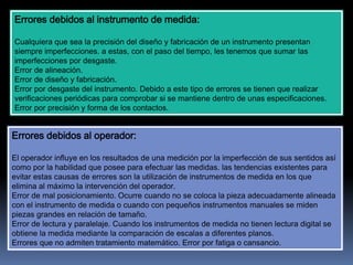 Errores debidos al instrumento de medida:
Cualquiera que sea la precisión del diseño y fabricación de un instrumento presentan
siempre imperfecciones. a estas, con el paso del tiempo, les tenemos que sumar las
imperfecciones por desgaste.
Error de alineación.
Error de diseño y fabricación.
Error por desgaste del instrumento. Debido a este tipo de errores se tienen que realizar
verificaciones periódicas para comprobar si se mantiene dentro de unas especificaciones.
Error por precisión y forma de los contactos.
Errores debidos al operador:
El operador influye en los resultados de una medición por la imperfección de sus sentidos así
como por la habilidad que posee para efectuar las medidas. las tendencias existentes para
evitar estas causas de errores son la utilización de instrumentos de medida en los que
elimina al máximo la intervención del operador.
Error de mal posicionamiento. Ocurre cuando no se coloca la pieza adecuadamente alineada
con el instrumento de medida o cuando con pequeños instrumentos manuales se miden
piezas grandes en relación de tamaño.
Error de lectura y paralelaje. Cuando los instrumentos de medida no tienen lectura digital se
obtiene la medida mediante la comparación de escalas a diferentes planos.
Errores que no admiten tratamiento matemático. Error por fatiga o cansancio.
 