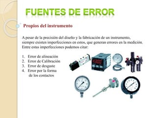 Propios del instrumento
A pesar de la precisión del diseño y la fabricación de un instrumento,
siempre existen imperfecciones en estos, que generan errores en la medición.
Entre estas imperfecciones podemos citar:
1. Error de alineación
2. Error de Calibración
3. Error de desgaste
4. Error por la forma
de los contactos
 
