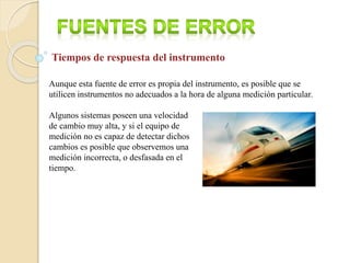 Aunque esta fuente de error es propia del instrumento, es posible que se
utilicen instrumentos no adecuados a la hora de alguna medición particular.
Algunos sistemas poseen una velocidad
de cambio muy alta, y si el equipo de
medición no es capaz de detectar dichos
cambios es posible que observemos una
medición incorrecta, o desfasada en el
tiempo.
Tiempos de respuesta del instrumento
 