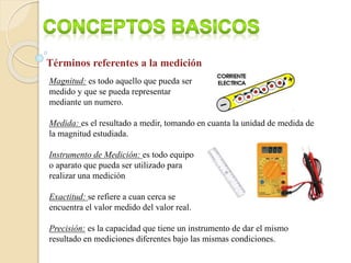 Términos referentes a la medición
Magnitud: es todo aquello que pueda ser
medido y que se pueda representar
mediante un numero.
Medida: es el resultado a medir, tomando en cuanta la unidad de medida de
la magnitud estudiada.
Instrumento de Medición: es todo equipo
o aparato que pueda ser utilizado para
realizar una medición
Exactitud: se refiere a cuan cerca se
encuentra el valor medido del valor real.
Precisión: es la capacidad que tiene un instrumento de dar el mismo
resultado en mediciones diferentes bajo las mismas condiciones.
 