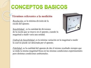 Términos referentes a la medición
Resolución: es la mínima división de la
escala del aparato.
Sensibilidad: es la cantidad de divisiones
de la escala que se mueve en el aparato, cuando la
magnitud a medir varia una unidad.
Umbral de Sensibilidad: es la mínima variación en la magnitud a medir
la cual no puede ser detectada por el aparato.
Fidelidad: es la cualidad del aparato de dar el mismo resultado siempre que
se mida la misma magnitud física en las mismas condiciones experimentales
pero distintas condiciones ambientales.
 
