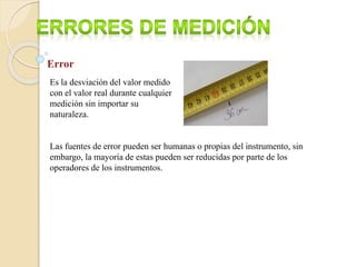 Error
Es la desviación del valor medido
con el valor real durante cualquier
medición sin importar su
naturaleza.
Las fuentes de error pueden ser humanas o propias del instrumento, sin
embargo, la mayoría de estas pueden ser reducidas por parte de los
operadores de los instrumentos.
 