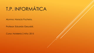 T.P. INFORMÁTICA
Alumno: Horacio Pucheta.
Profesor: Eduardo Gesualdi.
Curso: Hoteleria 2 Año: 2015
 