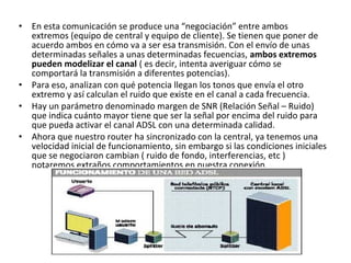 • En esta comunicación se produce una “negociación” entre ambos
extremos (equipo de central y equipo de cliente). Se tienen que poner de
acuerdo ambos en cómo va a ser esa transmisión. Con el envío de unas
determinadas señales a unas determinadas fecuencias, ambos extremos
pueden modelizar el canal ( es decir, intenta averiguar cómo se
comportará la transmisión a diferentes potencias).
• Para eso, analizan con qué potencia llegan los tonos que envía el otro
extremo y así calculan el ruido que existe en el canal a cada frecuencia.
• Hay un parámetro denominado margen de SNR (Relación Señal – Ruido)
que indica cuánto mayor tiene que ser la señal por encima del ruido para
que pueda activar el canal ADSL con una determinada calidad.
• Ahora que nuestro router ha sincronizado con la central, ya tenemos una
velocidad inicial de funcionamiento, sin embargo si las condiciones iniciales
que se negociaron cambian ( ruido de fondo, interferencias, etc )
notaremos extraños comportamientos en nuestra conexión.
 