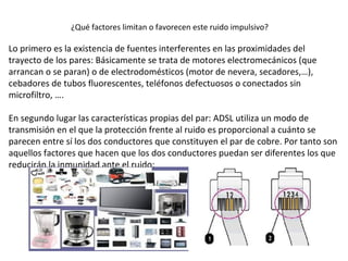 Lo primero es la existencia de fuentes interferentes en las proximidades del
trayecto de los pares: Básicamente se trata de motores electromecánicos (que
arrancan o se paran) o de electrodomésticos (motor de nevera, secadores,…),
cebadores de tubos fluorescentes, teléfonos defectuosos o conectados sin
microfiltro, ….
En segundo lugar las características propias del par: ADSL utiliza un modo de
transmisión en el que la protección frente al ruido es proporcional a cuánto se
parecen entre sí los dos conductores que constituyen el par de cobre. Por tanto son
aquellos factores que hacen que los dos conductores puedan ser diferentes los que
reducirán la inmunidad ante el ruido:
¿Qué factores limitan o favorecen este ruido impulsivo?
 
