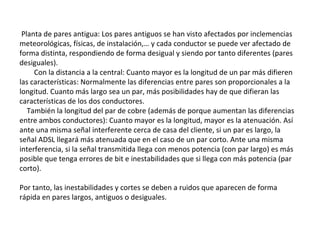 Planta de pares antigua: Los pares antiguos se han visto afectados por inclemencias
meteorológicas, físicas, de instalación,… y cada conductor se puede ver afectado de
forma distinta, respondiendo de forma desigual y siendo por tanto diferentes (pares
desiguales).
Con la distancia a la central: Cuanto mayor es la longitud de un par más difieren
las características: Normalmente las diferencias entre pares son proporcionales a la
longitud. Cuanto más largo sea un par, más posibilidades hay de que difieran las
características de los dos conductores.
También la longitud del par de cobre (además de porque aumentan las diferencias
entre ambos conductores): Cuanto mayor es la longitud, mayor es la atenuación. Así
ante una misma señal interferente cerca de casa del cliente, si un par es largo, la
señal ADSL llegará más atenuada que en el caso de un par corto. Ante una misma
interferencia, si la señal transmitida llega con menos potencia (con par largo) es más
posible que tenga errores de bit e inestabilidades que si llega con más potencia (par
corto).
Por tanto, las inestabilidades y cortes se deben a ruidos que aparecen de forma
rápida en pares largos, antiguos o desiguales.
 