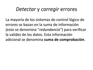 Detectar y corregir errores
La mayoría de los sistemas de control lógico de
errores se basan en la suma de información
(esto se denomina "redundancia") para verificar
la validez de los datos. Esta información
adicional se denomina suma de comprobación.
 