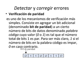 Detectar y corregir errores
• Verificación de paridad
es uno de los mecanismos de verificación más
simples. Consiste en agregar un bit adicional
(denominado bit de paridad) a un cierto
número de bits de datos denominado palabra
código cuyo valor (0 o 1) es tal que el número
total de bits 1 es par. Para ser más claro, 1 si el
número de bits en la palabra código es impar,
0 en caso contrario.
 