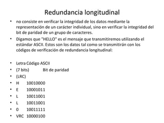Redundancia longitudinal
• no consiste en verificar la integridad de los datos mediante la
representación de un carácter individual, sino en verificar la integridad del
bit de paridad de un grupo de caracteres.
• Digamos que "HELLO" es el mensaje que transmitiremos utilizando el
estándar ASCII. Estos son los datos tal como se transmitirán con los
códigos de verificación de redundancia longitudinal:
• Letra Código ASCII
• (7 bits) Bit de paridad
• (LRC)
• H 10010000
• E 10001011
• L 10011001
• L 10011001
• 0 10011111
• VRC 10000100
 