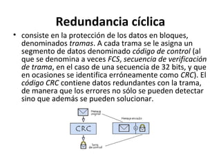 Redundancia cíclica
• consiste en la protección de los datos en bloques,
denominados tramas. A cada trama se le asigna un
segmento de datos denominado código de control (al
que se denomina a veces FCS, secuencia de verificación
de trama, en el caso de una secuencia de 32 bits, y que
en ocasiones se identifica erróneamente como CRC). El
código CRC contiene datos redundantes con la trama,
de manera que los errores no sólo se pueden detectar
sino que además se pueden solucionar.
 