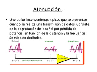• Uno de los inconvenientes típicos que se presentan
cuando se realiza una transmisión de datos. Consiste
en la degradación de la señal por pérdida de
potencia, en función de la distancia y la frecuencia.
Se mide en decibeles.
Atenuación :
 