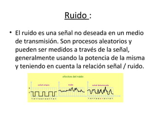 Ruido :
• El ruido es una señal no deseada en un medio
de transmisión. Son procesos aleatorios y
pueden ser medidos a través de la señal,
generalmente usando la potencia de la misma
y teniendo en cuenta la relación señal / ruido.
 