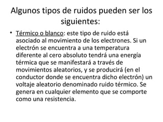 Algunos tipos de ruidos pueden ser los
siguientes:
• Térmico o blanco: este tipo de ruido está
asociado al movimiento de los electrones. Si un
electrón se encuentra a una temperatura
diferente al cero absoluto tendrá una energía
térmica que se manifestará a través de
movimientos aleatorios, y se producirá (en el
conductor donde se encuentra dicho electrón) un
voltaje aleatorio denominado ruido térmico. Se
genera en cualquier elemento que se comporte
como una resistencia.
 