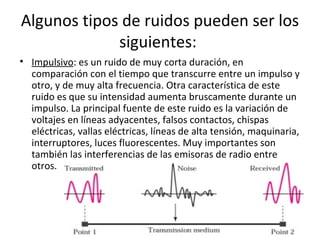 • Impulsivo: es un ruido de muy corta duración, en
comparación con el tiempo que transcurre entre un impulso y
otro, y de muy alta frecuencia. Otra característica de este
ruido es que su intensidad aumenta bruscamente durante un
impulso. La principal fuente de este ruido es la variación de
voltajes en líneas adyacentes, falsos contactos, chispas
eléctricas, vallas eléctricas, líneas de alta tensión, maquinaria,
interruptores, luces fluorescentes. Muy importantes son
también las interferencias de las emisoras de radio entre
otros.
Algunos tipos de ruidos pueden ser los
siguientes:
 
