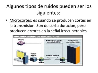 • Microcortes: es cuando se producen cortes en
la transmisión. Son de corta duración, pero
producen errores en la señal irrecuperables.
Algunos tipos de ruidos pueden ser los
siguientes:
 