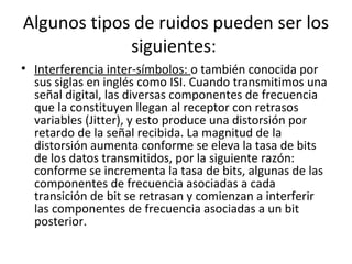 • Interferencia inter-símbolos: o también conocida por
sus siglas en inglés como ISI. Cuando transmitimos una
señal digital, las diversas componentes de frecuencia
que la constituyen llegan al receptor con retrasos
variables (Jitter), y esto produce una distorsión por
retardo de la señal recibida. La magnitud de la
distorsión aumenta conforme se eleva la tasa de bits
de los datos transmitidos, por la siguiente razón:
conforme se incrementa la tasa de bits, algunas de las
componentes de frecuencia asociadas a cada
transición de bit se retrasan y comienzan a interferir
las componentes de frecuencia asociadas a un bit
posterior.
Algunos tipos de ruidos pueden ser los
siguientes:
 