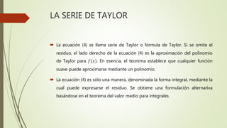 LA SERIE DE TAYLOR
 La ecuación (4) se llama serie de Taylor o fórmula de Taylor. Si se omite el
residuo, el lado derecho de la ecuación (4) es la aproximación del polinomio
de Taylor para 𝑓(𝑥). En esencia, el teorema establece que cualquier función
suave puede aproximarse mediante un polinomio.
 La ecuación (4) es sólo una manera, denominada la forma integral, mediante la
cual puede expresarse el residuo. Se obtiene una formulación alternativa
basándose en el teorema del valor medio para integrales.
 