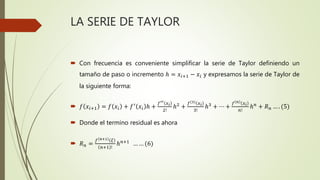 LA SERIE DE TAYLOR
 Con frecuencia es conveniente simplificar la serie de Taylor definiendo un
tamaño de paso o incremento ℎ = 𝑥𝑖+1 − 𝑥𝑖 y expresamos la serie de Taylor de
la siguiente forma:
 𝑓 𝑥𝑖+1 = 𝑓 𝑥𝑖 + 𝑓′
𝑥𝑖 ℎ +
𝑓′′ 𝑥 𝑖
2!
ℎ2
+
𝑓(3) 𝑥 𝑖
3!
ℎ3
+ ⋯ +
𝑓 𝑛 𝑥 𝑖
𝑛!
ℎ 𝑛
+ 𝑅 𝑛 … . (5)
 Donde el termino residual es ahora
 𝑅 𝑛 =
𝑓 𝑛+1 𝜉
𝑛+1 !
ℎ 𝑛+1
… … (6)
 
