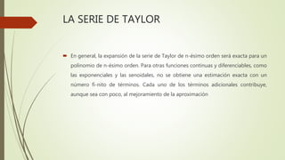 LA SERIE DE TAYLOR
 En general, la expansión de la serie de Taylor de n-ésimo orden será exacta para un
polinomio de n-ésimo orden. Para otras funciones continuas y diferenciables, como
las exponenciales y las senoidales, no se obtiene una estimación exacta con un
número fi-nito de términos. Cada uno de los términos adicionales contribuye,
aunque sea con poco, al mejoramiento de la aproximación
 