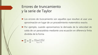 Errores de truncamiento
y la serie de Taylor
 Los errores de truncamiento son aquellos que resultan al usar una
aproximación en lugar de un procedimiento matemático exacto.
 Por ejemplo, cuando aproximamos la derivada de la velocidad de
caída de un paracaidista mediante una ecuación en diferencia finita
dividida de la forma

𝑑𝑣
𝑑𝑡
≅
∆𝑣
∆𝑡
=
𝑣 𝑡 𝑖+1 −𝑣 𝑡 𝑖
𝑡 𝑖+1−𝑡 𝑖
 