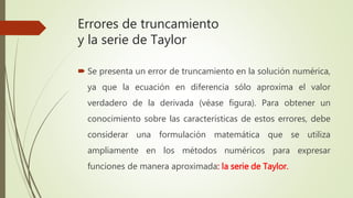 Errores de truncamiento
y la serie de Taylor
 Se presenta un error de truncamiento en la solución numérica,
ya que la ecuación en diferencia sólo aproxima el valor
verdadero de la derivada (véase figura). Para obtener un
conocimiento sobre las características de estos errores, debe
considerar una formulación matemática que se utiliza
ampliamente en los métodos numéricos para expresar
funciones de manera aproximada: la serie de Taylor.
 