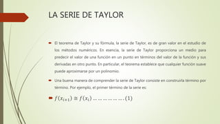 LA SERIE DE TAYLOR
 El teorema de Taylor y su fórmula, la serie de Taylor, es de gran valor en el estudio de
los métodos numéricos. En esencia, la serie de Taylor proporciona un medio para
predecir el valor de una función en un punto en términos del valor de la función y sus
derivadas en otro punto. En particular, el teorema establece que cualquier función suave
puede aproximarse por un polinomio.
 Una buena manera de comprender la serie de Taylor consiste en construirla término por
término. Por ejemplo, el primer término de la serie es:
 𝑓 𝑥𝑖+1 ≅ 𝑓 𝑥𝑖 … … … … … … . (1)
 