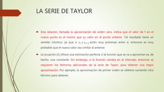 LA SERIE DE TAYLOR
 Esta relación, llamada la aproximación de orden cero, indica que el valor de f en el
nuevo punto es el mismo que su valor en el punto anterior. Tal resultado tiene un
sentido intuitivo, ya que si 𝑥𝑖 𝑦 𝑥𝑖+1 están muy próximas entre sí, entonces es muy
probable que el nuevo valor sea similar al anterior.
 La ecuación (1) ofrece una estimación perfecta si la función que se va a aproximar es, de
hecho, una constante. Sin embargo, si la función cambia en el intervalo, entonces se
requieren los términos adicionales de la serie de Taylor, para obtener una mejor
aproximación. Por ejemplo, la aproximación de primer orden se obtiene sumando otro
término para obtener:
 
