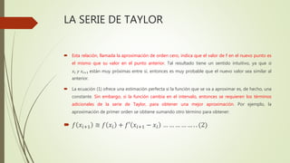 LA SERIE DE TAYLOR
 Esta relación, llamada la aproximación de orden cero, indica que el valor de f en el nuevo punto es
el mismo que su valor en el punto anterior. Tal resultado tiene un sentido intuitivo, ya que si
𝑥𝑖 𝑦 𝑥𝑖+1 están muy próximas entre sí, entonces es muy probable que el nuevo valor sea similar al
anterior.
 La ecuación (1) ofrece una estimación perfecta si la función que se va a aproximar es, de hecho, una
constante. Sin embargo, si la función cambia en el intervalo, entonces se requieren los términos
adicionales de la serie de Taylor, para obtener una mejor aproximación. Por ejemplo, la
aproximación de primer orden se obtiene sumando otro término para obtener:
 𝑓 𝑥𝑖+1 ≅ 𝑓 𝑥𝑖 + 𝑓′ 𝑥𝑖+1 − 𝑥𝑖 … … … … … . . (2)
 