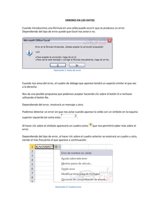 ERRORES EN LOS DATOS
Cuando introducimos una fórmula en una celda puede ocurrir que se produzca un error.
Dependiendo del tipo de error puede que Excel nos avise o no.

Ilustración 1: Aviso de error

Cuando nos avisa del error, el cuadro de diálogo que aparece tendrá un aspecto similar al que ves
a la derecha:
Nos da una posible propuesta que podemos aceptar haciendo clic sobre el botón Sí o rechazar
utilizando el botón No.
Dependiendo del error, mostrará un mensaje u otro.
Podemos detectar un error sin que nos avise cuando aparece la celda con un símbolo en la esquina
superior izquierda tal como esto:

.

Al hacer clic sobre el símbolo aparecerá un cuadro como
error.

que nos permitirá saber más sobre el

Dependiendo del tipo de error, al hacer clic sobre el cuadro anterior se mostrará un cuadro u otro,
siendo el más frecuente el que aparece a continuación:

Ilustración 2: Cuadro-error

 
