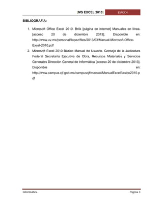 [MS EXCEL 2010]

ESPOCH

BIBLIOGRAFÍA:
1. Microsoft Office Excel 2010. Briik [página en internet] Manuales en línea.
[acceso

20

de

diciembre

2013].

Disponible

en:

http://www.uv.mx/personal/llopez/files/2013/03/Manual-Microsoft-OfficeExcel-2010.pdf
2. Microsoft Excel 2010 Básico Manual de Usuario. Consejo de la Judicatura
Federal Secretaría Ejecutiva de Obra, Recursos Materiales y Servicios
Generales Dirección General de Informática [acceso 20 de diciembre 2013].
Disponible

en:

http://www.campus.cjf.gob.mx/campuscjf/manual/ManualExcelBasico2010.p
df

Informática

Página 3

 