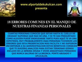 www.elportaldekukulcan.compresenta 18 ERRORES COMUNES EN EL MANEJO DE NUESTRAS FINANZAS PERSONALES CUANTAS PERSONAS CONOCES QUE ESTAN HASTA EL CUELLO DE DEUDAS? SUPONGO QUE MAS DE UNA. Y SI TE HAS PREGUNTADO COMO ALGUIEN PUEDE ENDEUDARSE TANTO PUES AQUÍ TE VA UNA HIPOTESIS, MUY PROBABLEMENTE ESAS PERSONAS TUVIERON LOS ERRORES QUE ESTA PRESENTACION NOS FACILITA Y NO SUPIERON INCORPORAR A SU ADMINISTRACION ESTOS BENEFICOS CONSEJOS QUE TE SUGIERO ANALICES PARA EVITAR TERMINAR SIENDO ESCLAVO DE LA SEÑORA DEUDA Y VIVIR ANGUSTIADO PENSANDO QUE NUNCA SALDRAS DE LA BRONCA. PONTE ABUSADO Y APLICALOS. 1 