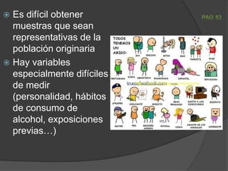  Es difícil obtener
muestras que sean
representativas de la
población originaria
 Hay variables
especialmente difíciles
de medir
(personalidad, hábitos
de consumo de
alcohol, exposiciones
previas…)
 