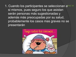 1. Cuando los participantes se seleccionan a
si mismos, pues seguro los que asistan
serán personas más sugestionadas y
además más preocupadas por su salud,
probablemente los casos mas graves no se
presentarán
 