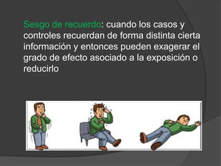 Sesgo de recuerdo: cuando los casos y
controles recuerdan de forma distinta cierta
información y entonces pueden exagerar el
grado de efecto asociado a la exposición o
reducirlo
 