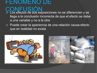 FENOMENO DE
CONFUSIÓN Los efectos de dos exposiciones no se diferencian y se
llega a la conclusión incorrecta de que el efecto se debe
a una variable y no a la otra
 Puede crear la apariencia de una relación causa-efecto
que en realidad no existe
 