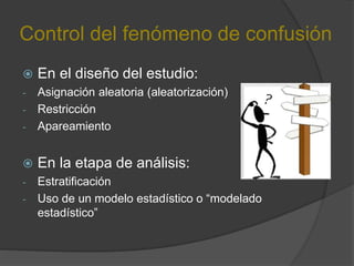 Control del fenómeno de confusión
 En el diseño del estudio:
- Asignación aleatoria (aleatorización)
- Restricción
- Apareamiento
 En la etapa de análisis:
- Estratificación
- Uso de un modelo estadístico o “modelado
estadístico”
 