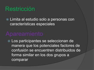 Restricción
 Limita al estudio solo a personas con
características especiales
Apareamiento
 Los participantes se seleccionan de
manera que los potenciales factores de
confusión se encuentren distribuidos de
forma similar en los dos grupos a
comparar
 