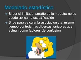 Modelado estadístico
 Si por el limitado tamaño de la muestra no se
puede aplicar la estratificación
 Sirve para calcular la asociación y al mismo
tiempo controlar las diversas variables que
actúan como factores de confusión
 