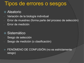 Tipos de errores o sesgos
 Aleatorio
- Variación de la biología individual
- Error de muestreo (forma parte del proceso de selección)
- Error de medición
 Sistemático
- Sesgo de selección
- Sesgo de medición (o clasificación)
 FENÓMENO DE CONFUSIÓN (no es estrictamente
sesgo)
 