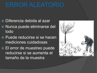 ERROR ALEATORIO
 Diferencia debida al azar
 Nunca puede eliminarse del
todo
 Puede reducirse si se hacen
mediciones cuidadosas
 El error de muestreo puede
reducirse si se aumenta el
tamaño de la muestra
 