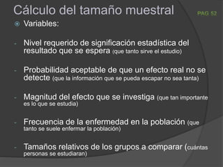 Cálculo del tamaño muestral
 Variables:
- Nivel requerido de significación estadística del
resultado que se espera (que tanto sirve el estudio)
- Probabilidad aceptable de que un efecto real no se
detecte (que la información que se pueda escapar no sea tanta)
- Magnitud del efecto que se investiga (que tan importante
es lo que se estudia)
- Frecuencia de la enfermedad en la población (que
tanto se suele enfermar la población)
- Tamaños relativos de los grupos a comparar (cuántas
personas se estudiaran)
 