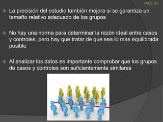  La precisión del estudio también mejora si se garantiza un
tamaño relativo adecuado de los grupos
 No hay una norma para determinar la razón ideal entre casos
y controles, pero hay que tratar de que sea lo mas equilibrada
posible
 Al analizar los datos es importante comprobar que los grupos
de casos y controles son suficientemente similares
 