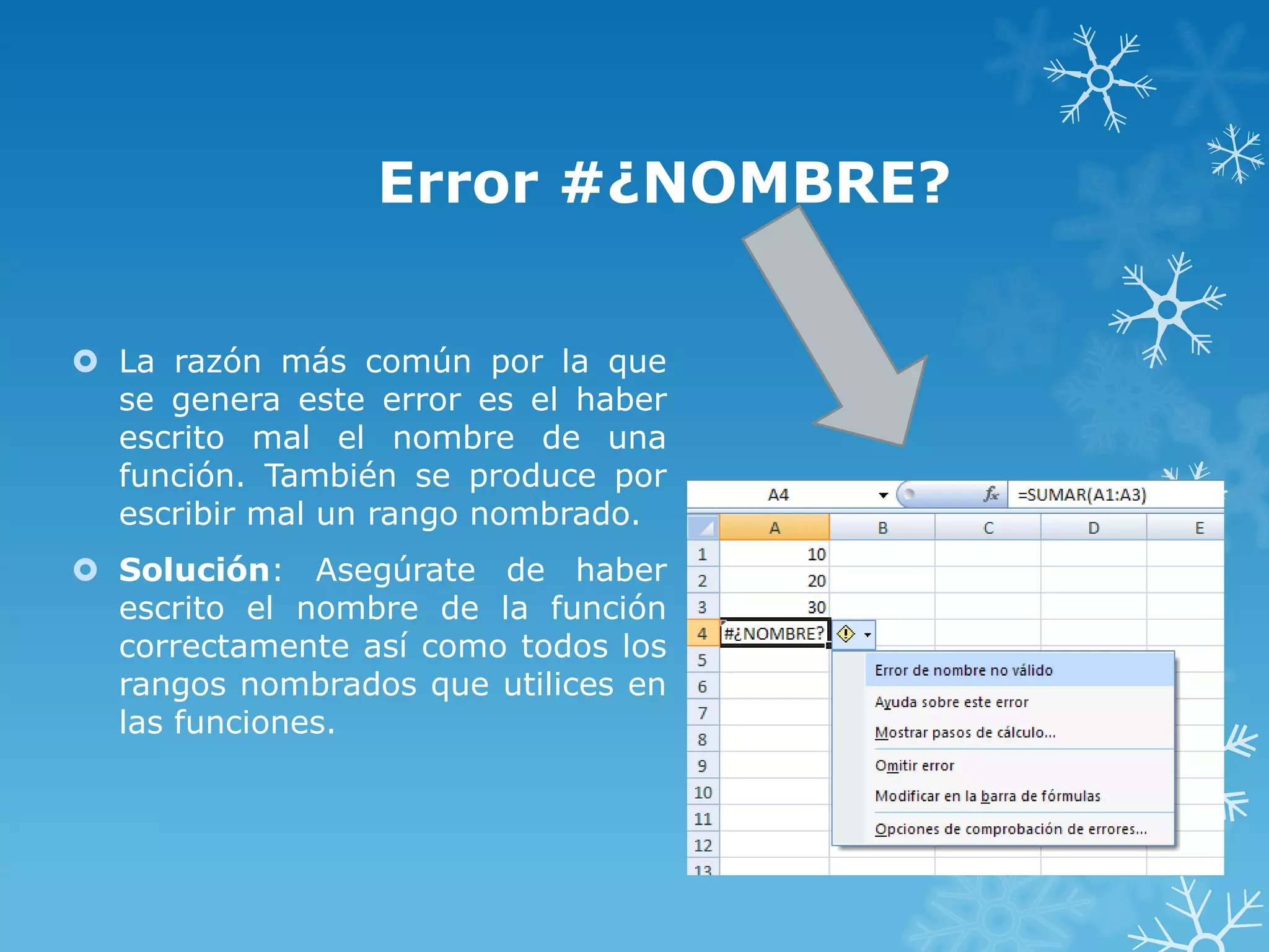 Error #¿NOMBRE?
 La razón más común por la que
se genera este error es el haber
escrito mal el nombre de una
función. También se produce por
escribir mal un rango nombrado.
 Solución: Asegúrate de haber
escrito el nombre de la función
correctamente así como todos los
rangos nombrados que utilices en
las funciones.

 