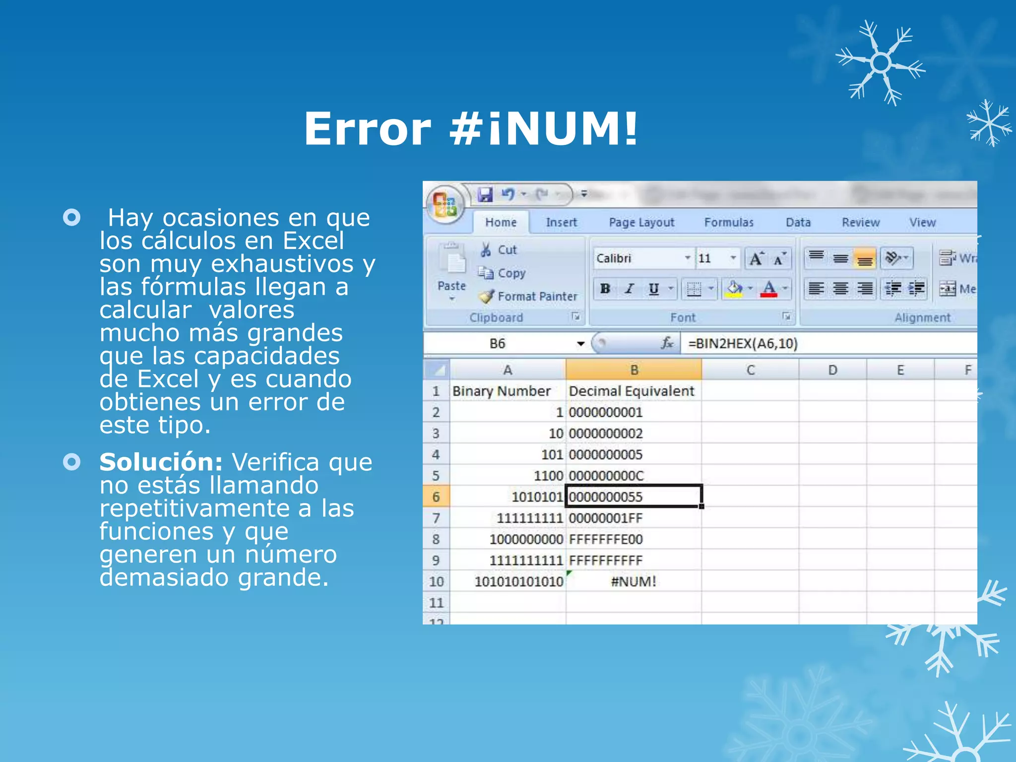 Error #¡NUM!


Hay ocasiones en que
los cálculos en Excel
son muy exhaustivos y
las fórmulas llegan a
calcular valores
mucho más grandes
que las capacidades
de Excel y es cuando
obtienes un error de
este tipo.

 Solución: Verifica que
no estás llamando
repetitivamente a las
funciones y que
generen un número
demasiado grande.

 